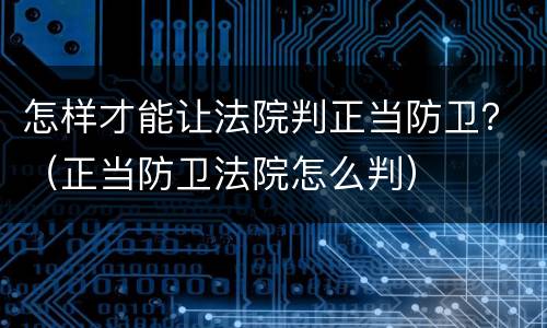 怎样才能让法院判正当防卫？（正当防卫法院怎么判）