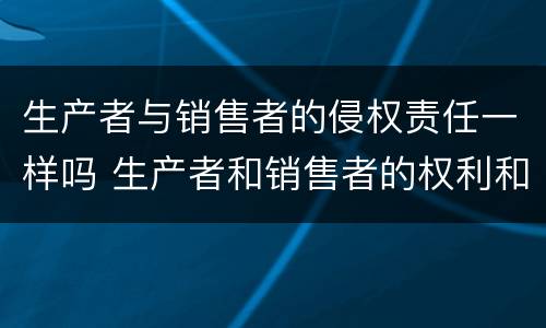 生产者与销售者的侵权责任一样吗 生产者和销售者的权利和义务