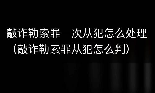 敲诈勒索罪一次从犯怎么处理（敲诈勒索罪从犯怎么判）