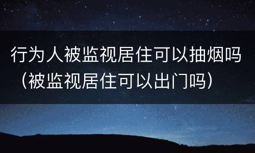 行为人被监视居住可以抽烟吗（被监视居住可以出门吗）