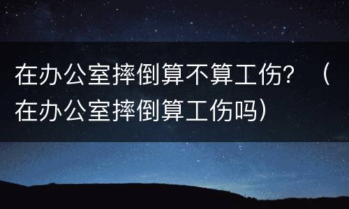 在办公室摔倒算不算工伤？（在办公室摔倒算工伤吗）