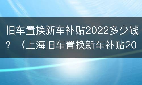 旧车置换新车补贴2022多少钱？（上海旧车置换新车补贴2022多少钱）