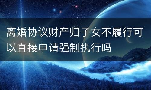 离婚协议财产归子女不履行可以直接申请强制执行吗