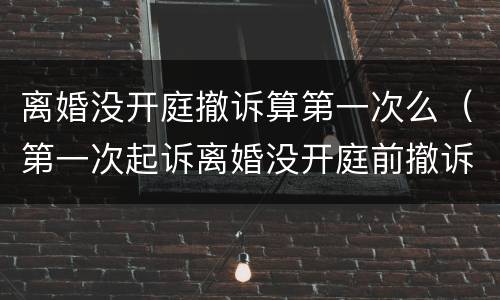 离婚没开庭撤诉算第一次么（第一次起诉离婚没开庭前撤诉算一回吗?）