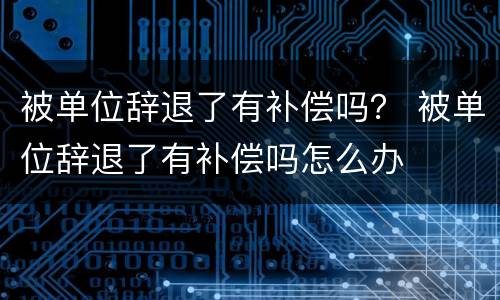 被单位辞退了有补偿吗？ 被单位辞退了有补偿吗怎么办