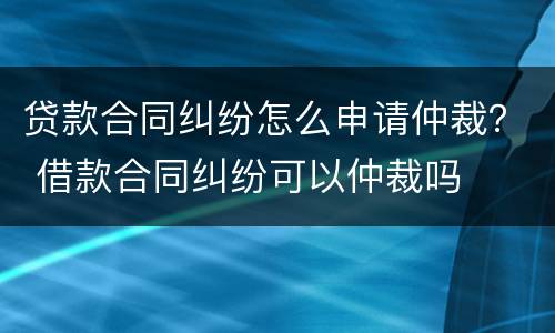 贷款合同纠纷怎么申请仲裁？ 借款合同纠纷可以仲裁吗