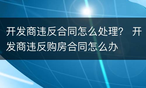 开发商违反合同怎么处理？ 开发商违反购房合同怎么办