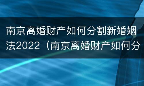 南京离婚财产如何分割新婚姻法2022（南京离婚财产如何分割新婚姻法2022最新）