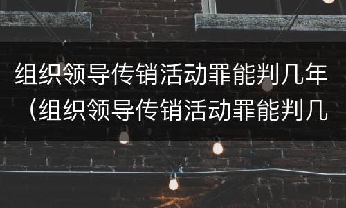 组织领导传销活动罪能判几年（组织领导传销活动罪能判几年徒刑）