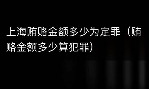 上海贿赂金额多少为定罪（贿赂金额多少算犯罪）