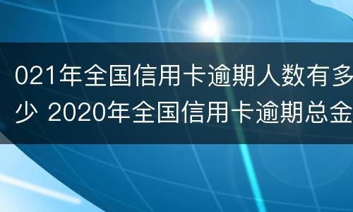 021年全国信用卡逾期人数有多少 2020年全国信用卡逾期总金额