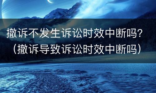 撤诉不发生诉讼时效中断吗？（撤诉导致诉讼时效中断吗）