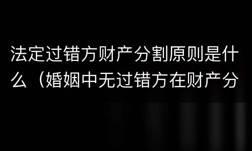 法定过错方财产分割原则是什么（婚姻中无过错方在财产分割时）