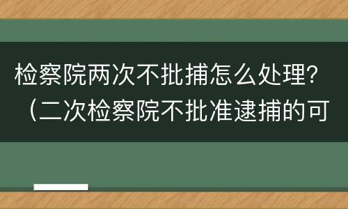 检察院两次不批捕怎么处理？（二次检察院不批准逮捕的可能性大吗）