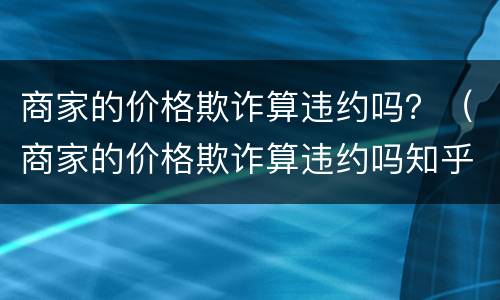 商家的价格欺诈算违约吗？（商家的价格欺诈算违约吗知乎）