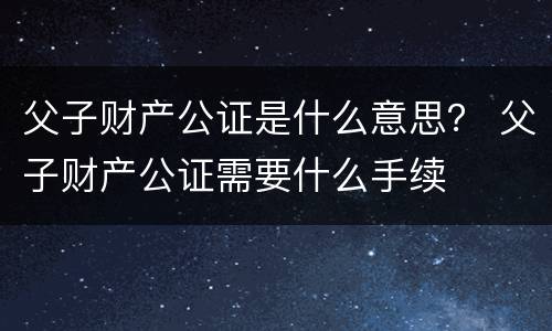 父子财产公证是什么意思？ 父子财产公证需要什么手续