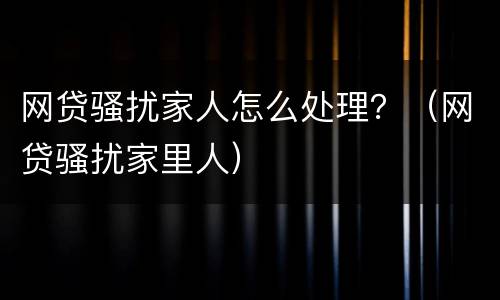 网贷骚扰家人怎么处理？（网贷骚扰家里人）