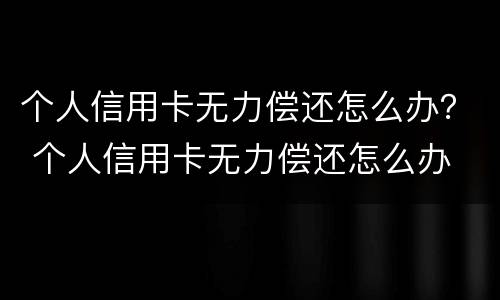 个人信用卡无力偿还怎么办？ 个人信用卡无力偿还怎么办