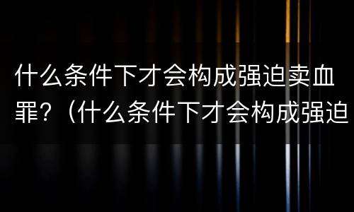 什么条件下才会构成强迫卖血罪?（什么条件下才会构成强迫卖血罪呢）