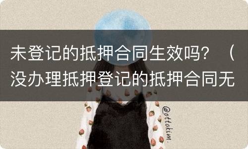 未登记的抵押合同生效吗？（没办理抵押登记的抵押合同无效吗）