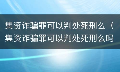 集资诈骗罪可以判处死刑么（集资诈骗罪可以判处死刑么吗）