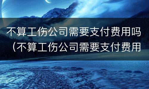 不算工伤公司需要支付费用吗（不算工伤公司需要支付费用吗合法吗）