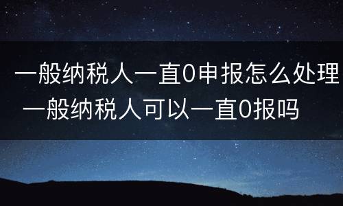 一般纳税人一直0申报怎么处理 一般纳税人可以一直0报吗