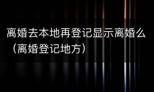 离婚去本地再登记显示离婚么（离婚登记地方）