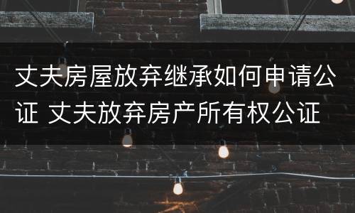 丈夫房屋放弃继承如何申请公证 丈夫放弃房产所有权公证