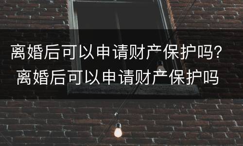 离婚后可以申请财产保护吗？ 离婚后可以申请财产保护吗