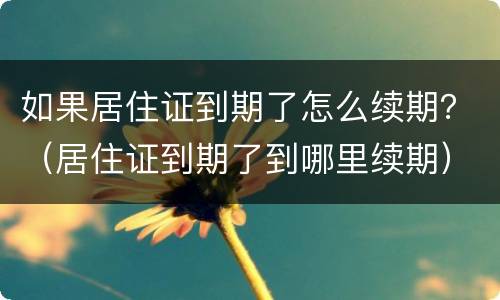 如果居住证到期了怎么续期？（居住证到期了到哪里续期）