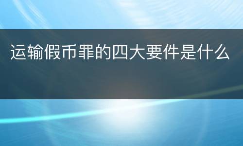 运输假币罪的四大要件是什么