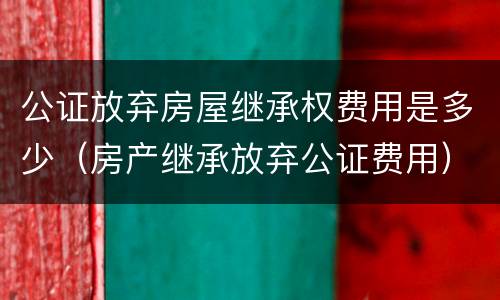 公证放弃房屋继承权费用是多少（房产继承放弃公证费用）