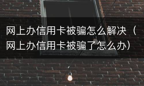 网上办信用卡被骗怎么解决（网上办信用卡被骗了怎么办）