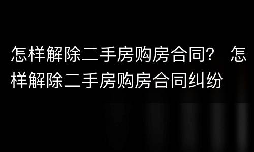 怎样解除二手房购房合同？ 怎样解除二手房购房合同纠纷