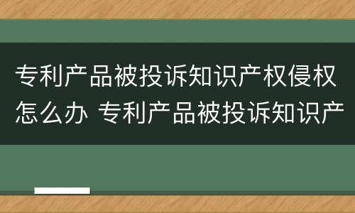 专利产品被投诉知识产权侵权怎么办 专利产品被投诉知识产权侵权怎么办