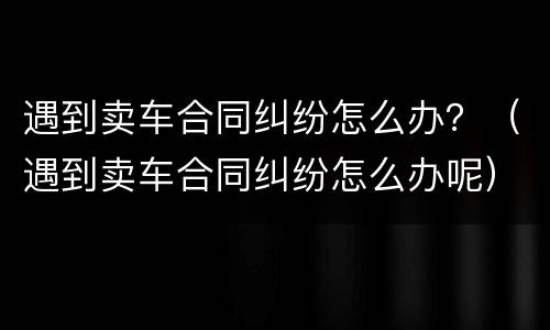 遇到卖车合同纠纷怎么办？（遇到卖车合同纠纷怎么办呢）