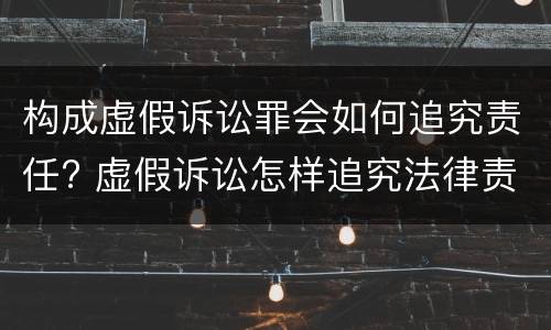 构成虚假诉讼罪会如何追究责任? 虚假诉讼怎样追究法律责任