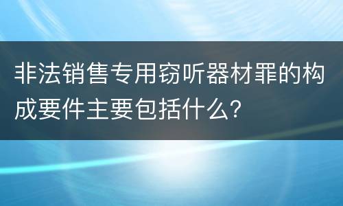 非法销售专用窃听器材罪的构成要件主要包括什么？