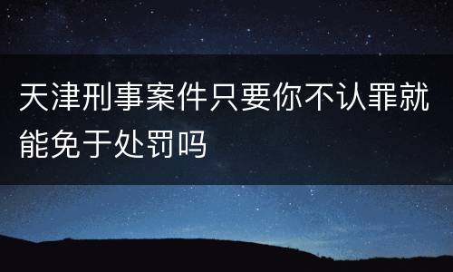 天津刑事案件只要你不认罪就能免于处罚吗