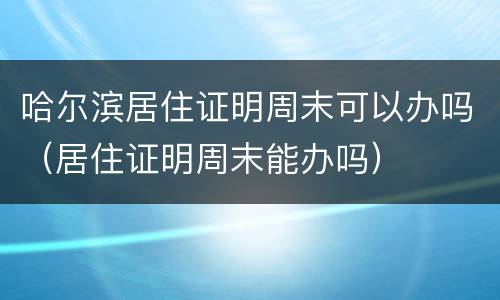 哈尔滨居住证明周末可以办吗（居住证明周末能办吗）