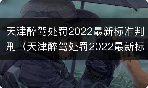 天津醉驾处罚2022最新标准判刑（天津醉驾处罚2022最新标准判刑案例）