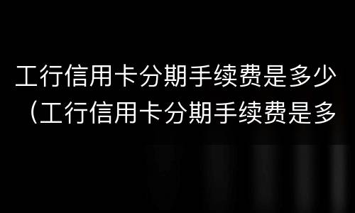 工行信用卡分期手续费是多少（工行信用卡分期手续费是多少钱）