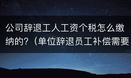 公司辞退工人工资个税怎么缴纳的?（单位辞退员工补偿需要缴纳个税吗）