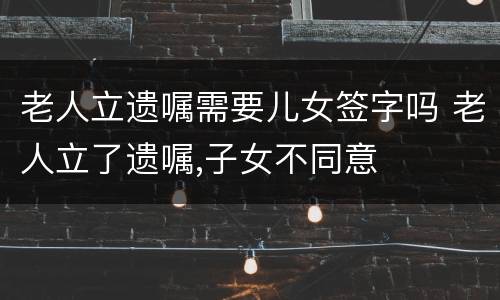 老人立遗嘱需要儿女签字吗 老人立了遗嘱,子女不同意