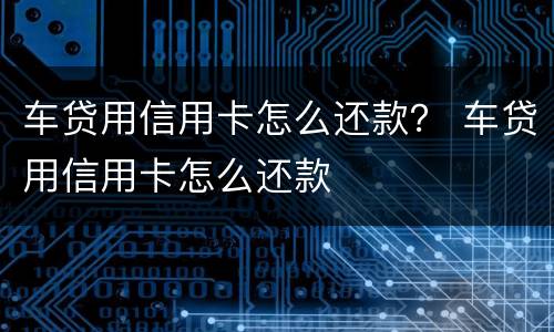 车贷用信用卡怎么还款？ 车贷用信用卡怎么还款