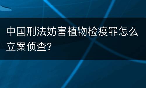 中国刑法妨害植物检疫罪怎么立案侦查？