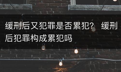 缓刑后又犯罪是否累犯？ 缓刑后犯罪构成累犯吗