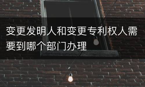 变更发明人和变更专利权人需要到哪个部门办理