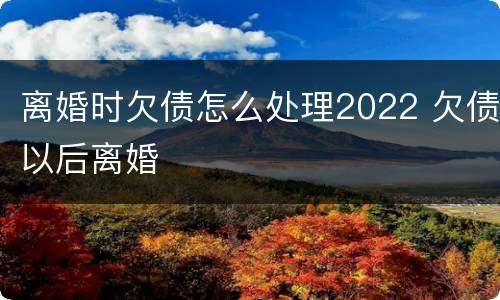 离婚时欠债怎么处理2022 欠债以后离婚